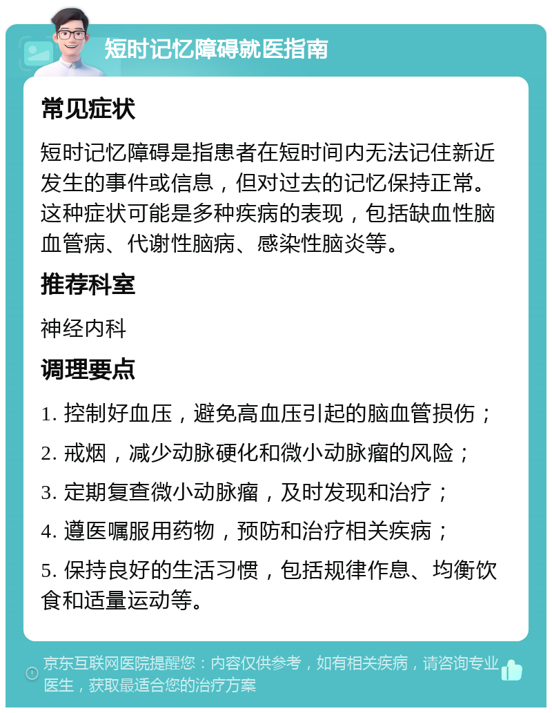 短时记忆障碍就医指南 常见症状 短时记忆障碍是指患者在短时间内无法记住新近发生的事件或信息，但对过去的记忆保持正常。这种症状可能是多种疾病的表现，包括缺血性脑血管病、代谢性脑病、感染性脑炎等。 推荐科室 神经内科 调理要点 1. 控制好血压，避免高血压引起的脑血管损伤； 2. 戒烟，减少动脉硬化和微小动脉瘤的风险； 3. 定期复查微小动脉瘤，及时发现和治疗； 4. 遵医嘱服用药物，预防和治疗相关疾病； 5. 保持良好的生活习惯，包括规律作息、均衡饮食和适量运动等。