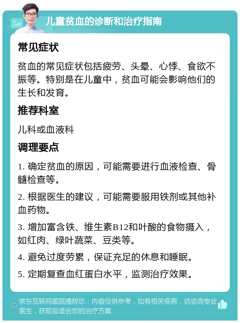 儿童贫血的诊断和治疗指南 常见症状 贫血的常见症状包括疲劳、头晕、心悸、食欲不振等。特别是在儿童中，贫血可能会影响他们的生长和发育。 推荐科室 儿科或血液科 调理要点 1. 确定贫血的原因，可能需要进行血液检查、骨髓检查等。 2. 根据医生的建议，可能需要服用铁剂或其他补血药物。 3. 增加富含铁、维生素B12和叶酸的食物摄入，如红肉、绿叶蔬菜、豆类等。 4. 避免过度劳累，保证充足的休息和睡眠。 5. 定期复查血红蛋白水平，监测治疗效果。