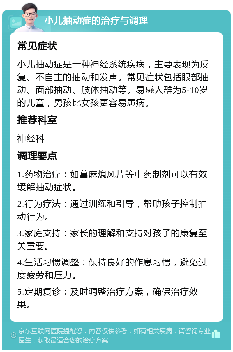 小儿抽动症的治疗与调理 常见症状 小儿抽动症是一种神经系统疾病，主要表现为反复、不自主的抽动和发声。常见症状包括眼部抽动、面部抽动、肢体抽动等。易感人群为5-10岁的儿童，男孩比女孩更容易患病。 推荐科室 神经科 调理要点 1.药物治疗：如菖麻熄风片等中药制剂可以有效缓解抽动症状。 2.行为疗法：通过训练和引导，帮助孩子控制抽动行为。 3.家庭支持：家长的理解和支持对孩子的康复至关重要。 4.生活习惯调整：保持良好的作息习惯，避免过度疲劳和压力。 5.定期复诊：及时调整治疗方案，确保治疗效果。