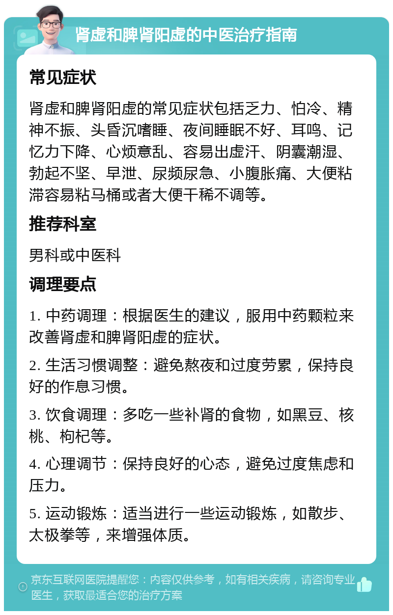 肾虚和脾肾阳虚的中医治疗指南 常见症状 肾虚和脾肾阳虚的常见症状包括乏力、怕冷、精神不振、头昏沉嗜睡、夜间睡眠不好、耳鸣、记忆力下降、心烦意乱、容易出虚汗、阴囊潮湿、勃起不坚、早泄、尿频尿急、小腹胀痛、大便粘滞容易粘马桶或者大便干稀不调等。 推荐科室 男科或中医科 调理要点 1. 中药调理：根据医生的建议，服用中药颗粒来改善肾虚和脾肾阳虚的症状。 2. 生活习惯调整：避免熬夜和过度劳累，保持良好的作息习惯。 3. 饮食调理：多吃一些补肾的食物，如黑豆、核桃、枸杞等。 4. 心理调节：保持良好的心态，避免过度焦虑和压力。 5. 运动锻炼：适当进行一些运动锻炼，如散步、太极拳等，来增强体质。