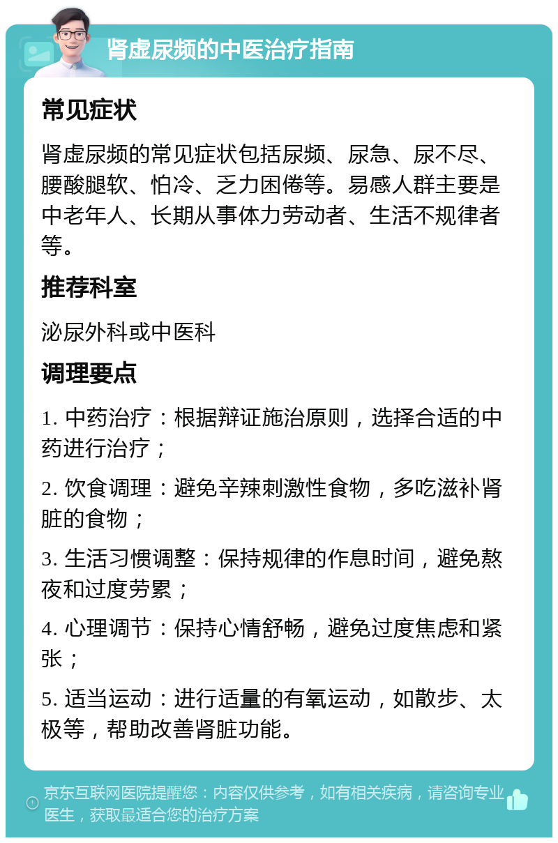 肾虚尿频的中医治疗指南 常见症状 肾虚尿频的常见症状包括尿频、尿急、尿不尽、腰酸腿软、怕冷、乏力困倦等。易感人群主要是中老年人、长期从事体力劳动者、生活不规律者等。 推荐科室 泌尿外科或中医科 调理要点 1. 中药治疗：根据辩证施治原则，选择合适的中药进行治疗； 2. 饮食调理：避免辛辣刺激性食物，多吃滋补肾脏的食物； 3. 生活习惯调整：保持规律的作息时间，避免熬夜和过度劳累； 4. 心理调节：保持心情舒畅，避免过度焦虑和紧张； 5. 适当运动：进行适量的有氧运动，如散步、太极等，帮助改善肾脏功能。