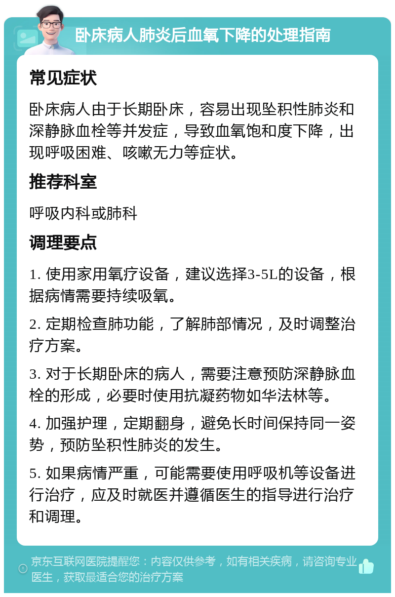 卧床病人肺炎后血氧下降的处理指南 常见症状 卧床病人由于长期卧床，容易出现坠积性肺炎和深静脉血栓等并发症，导致血氧饱和度下降，出现呼吸困难、咳嗽无力等症状。 推荐科室 呼吸内科或肺科 调理要点 1. 使用家用氧疗设备，建议选择3-5L的设备，根据病情需要持续吸氧。 2. 定期检查肺功能，了解肺部情况，及时调整治疗方案。 3. 对于长期卧床的病人，需要注意预防深静脉血栓的形成，必要时使用抗凝药物如华法林等。 4. 加强护理，定期翻身，避免长时间保持同一姿势，预防坠积性肺炎的发生。 5. 如果病情严重，可能需要使用呼吸机等设备进行治疗，应及时就医并遵循医生的指导进行治疗和调理。