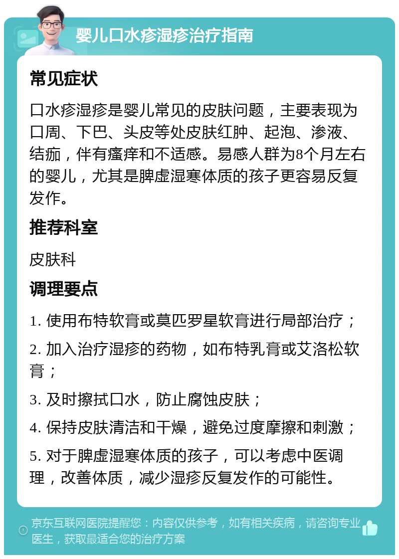 婴儿口水疹湿疹治疗指南 常见症状 口水疹湿疹是婴儿常见的皮肤问题，主要表现为口周、下巴、头皮等处皮肤红肿、起泡、渗液、结痂，伴有瘙痒和不适感。易感人群为8个月左右的婴儿，尤其是脾虚湿寒体质的孩子更容易反复发作。 推荐科室 皮肤科 调理要点 1. 使用布特软膏或莫匹罗星软膏进行局部治疗； 2. 加入治疗湿疹的药物，如布特乳膏或艾洛松软膏； 3. 及时擦拭口水，防止腐蚀皮肤； 4. 保持皮肤清洁和干燥，避免过度摩擦和刺激； 5. 对于脾虚湿寒体质的孩子，可以考虑中医调理，改善体质，减少湿疹反复发作的可能性。