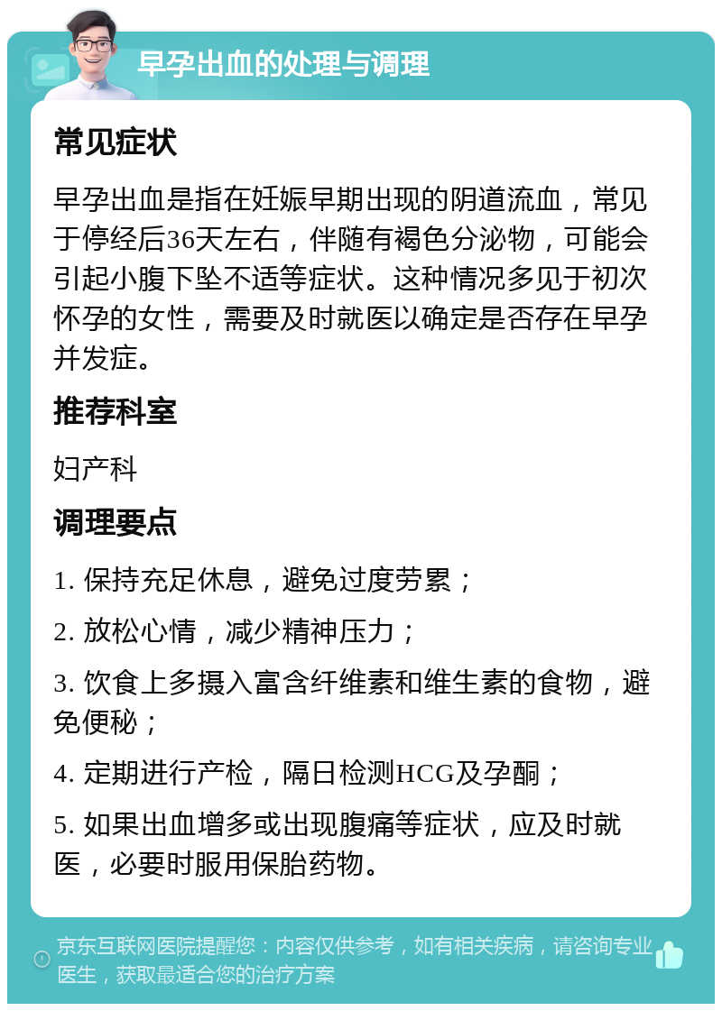 早孕出血的处理与调理 常见症状 早孕出血是指在妊娠早期出现的阴道流血，常见于停经后36天左右，伴随有褐色分泌物，可能会引起小腹下坠不适等症状。这种情况多见于初次怀孕的女性，需要及时就医以确定是否存在早孕并发症。 推荐科室 妇产科 调理要点 1. 保持充足休息，避免过度劳累； 2. 放松心情，减少精神压力； 3. 饮食上多摄入富含纤维素和维生素的食物，避免便秘； 4. 定期进行产检，隔日检测HCG及孕酮； 5. 如果出血增多或出现腹痛等症状，应及时就医，必要时服用保胎药物。