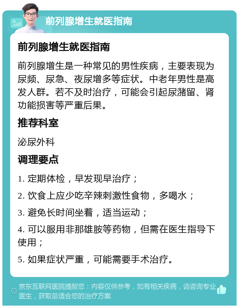 前列腺增生就医指南 前列腺增生就医指南 前列腺增生是一种常见的男性疾病，主要表现为尿频、尿急、夜尿增多等症状。中老年男性是高发人群。若不及时治疗，可能会引起尿潴留、肾功能损害等严重后果。 推荐科室 泌尿外科 调理要点 1. 定期体检，早发现早治疗； 2. 饮食上应少吃辛辣刺激性食物，多喝水； 3. 避免长时间坐着，适当运动； 4. 可以服用非那雄胺等药物，但需在医生指导下使用； 5. 如果症状严重，可能需要手术治疗。