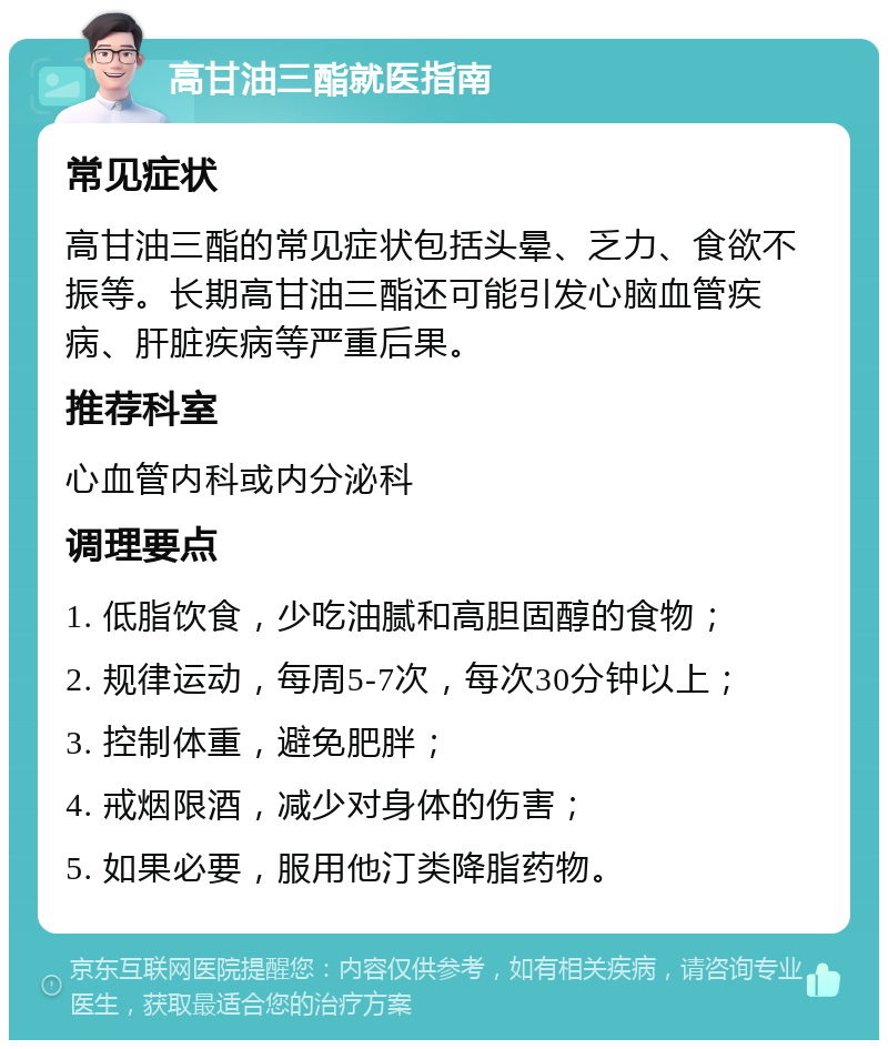 高甘油三酯就医指南 常见症状 高甘油三酯的常见症状包括头晕、乏力、食欲不振等。长期高甘油三酯还可能引发心脑血管疾病、肝脏疾病等严重后果。 推荐科室 心血管内科或内分泌科 调理要点 1. 低脂饮食，少吃油腻和高胆固醇的食物； 2. 规律运动，每周5-7次，每次30分钟以上； 3. 控制体重，避免肥胖； 4. 戒烟限酒，减少对身体的伤害； 5. 如果必要，服用他汀类降脂药物。