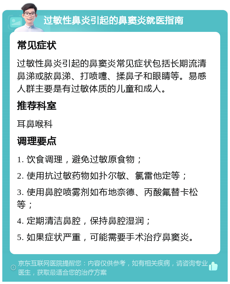 过敏性鼻炎引起的鼻窦炎就医指南 常见症状 过敏性鼻炎引起的鼻窦炎常见症状包括长期流清鼻涕或脓鼻涕、打喷嚏、揉鼻子和眼睛等。易感人群主要是有过敏体质的儿童和成人。 推荐科室 耳鼻喉科 调理要点 1. 饮食调理，避免过敏原食物； 2. 使用抗过敏药物如扑尔敏、氯雷他定等； 3. 使用鼻腔喷雾剂如布地奈德、丙酸氟替卡松等； 4. 定期清洁鼻腔，保持鼻腔湿润； 5. 如果症状严重，可能需要手术治疗鼻窦炎。