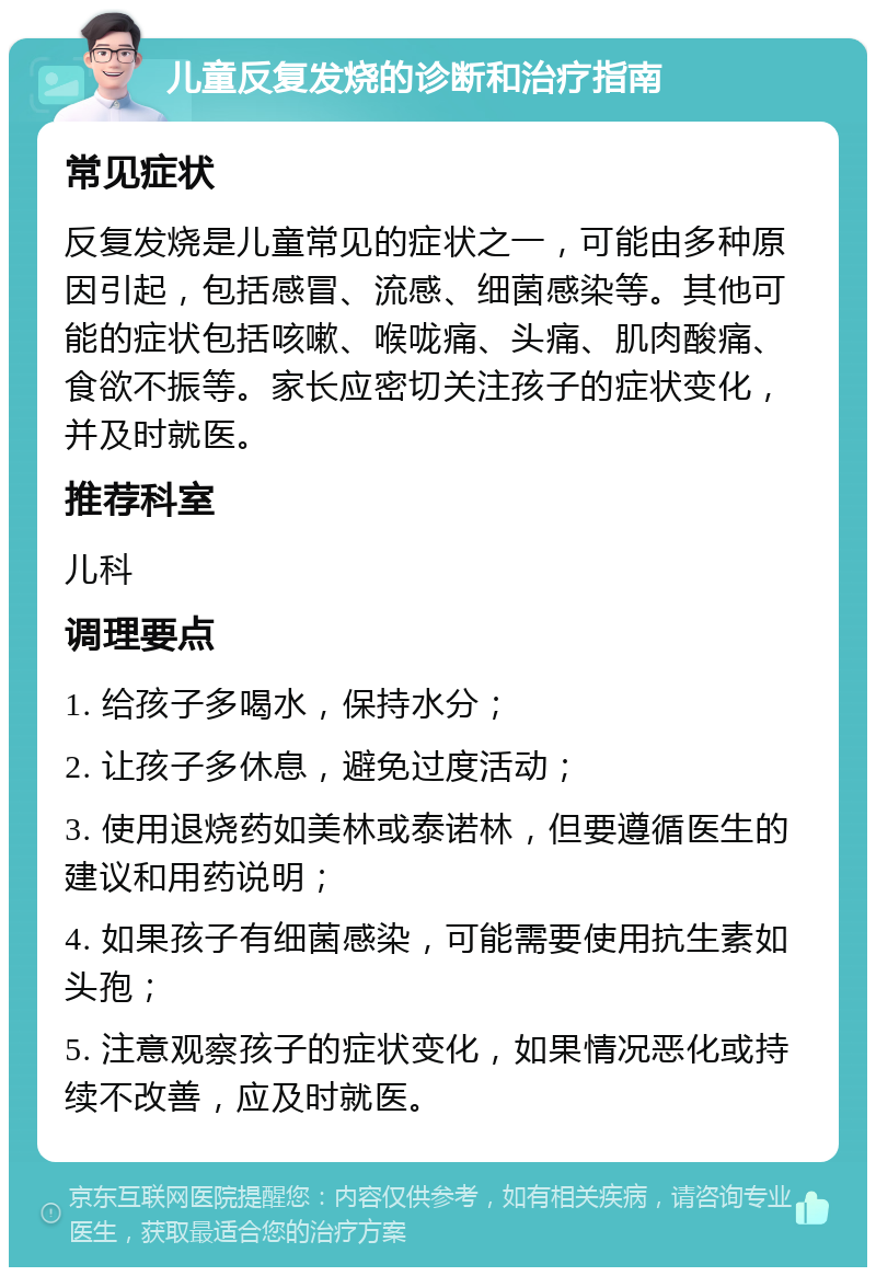 儿童反复发烧的诊断和治疗指南 常见症状 反复发烧是儿童常见的症状之一，可能由多种原因引起，包括感冒、流感、细菌感染等。其他可能的症状包括咳嗽、喉咙痛、头痛、肌肉酸痛、食欲不振等。家长应密切关注孩子的症状变化，并及时就医。 推荐科室 儿科 调理要点 1. 给孩子多喝水，保持水分； 2. 让孩子多休息，避免过度活动； 3. 使用退烧药如美林或泰诺林，但要遵循医生的建议和用药说明； 4. 如果孩子有细菌感染，可能需要使用抗生素如头孢； 5. 注意观察孩子的症状变化，如果情况恶化或持续不改善，应及时就医。