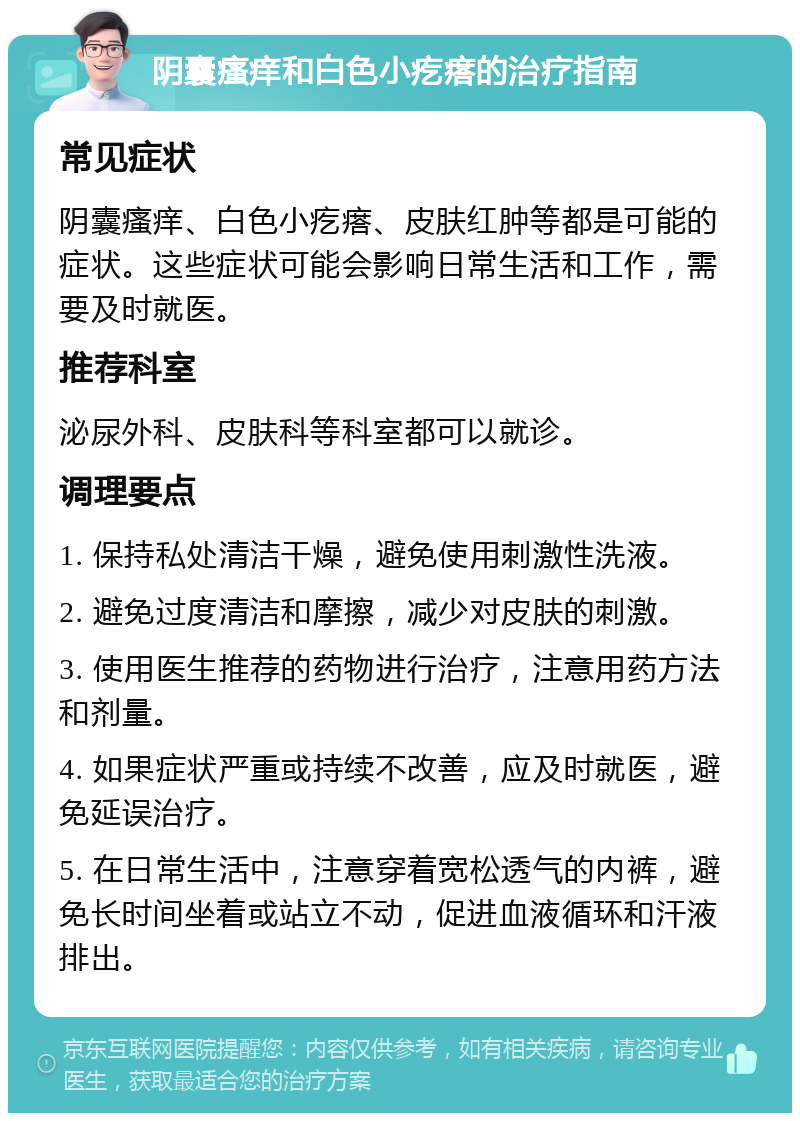 阴囊瘙痒和白色小疙瘩的治疗指南 常见症状 阴囊瘙痒、白色小疙瘩、皮肤红肿等都是可能的症状。这些症状可能会影响日常生活和工作，需要及时就医。 推荐科室 泌尿外科、皮肤科等科室都可以就诊。 调理要点 1. 保持私处清洁干燥，避免使用刺激性洗液。 2. 避免过度清洁和摩擦，减少对皮肤的刺激。 3. 使用医生推荐的药物进行治疗，注意用药方法和剂量。 4. 如果症状严重或持续不改善，应及时就医，避免延误治疗。 5. 在日常生活中，注意穿着宽松透气的内裤，避免长时间坐着或站立不动，促进血液循环和汗液排出。