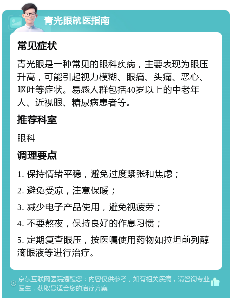 青光眼就医指南 常见症状 青光眼是一种常见的眼科疾病，主要表现为眼压升高，可能引起视力模糊、眼痛、头痛、恶心、呕吐等症状。易感人群包括40岁以上的中老年人、近视眼、糖尿病患者等。 推荐科室 眼科 调理要点 1. 保持情绪平稳，避免过度紧张和焦虑； 2. 避免受凉，注意保暖； 3. 减少电子产品使用，避免视疲劳； 4. 不要熬夜，保持良好的作息习惯； 5. 定期复查眼压，按医嘱使用药物如拉坦前列醇滴眼液等进行治疗。