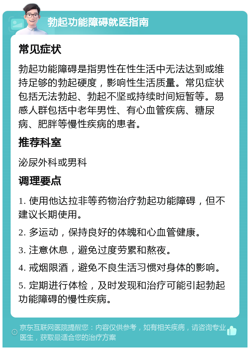 勃起功能障碍就医指南 常见症状 勃起功能障碍是指男性在性生活中无法达到或维持足够的勃起硬度，影响性生活质量。常见症状包括无法勃起、勃起不坚或持续时间短暂等。易感人群包括中老年男性、有心血管疾病、糖尿病、肥胖等慢性疾病的患者。 推荐科室 泌尿外科或男科 调理要点 1. 使用他达拉非等药物治疗勃起功能障碍，但不建议长期使用。 2. 多运动，保持良好的体魄和心血管健康。 3. 注意休息，避免过度劳累和熬夜。 4. 戒烟限酒，避免不良生活习惯对身体的影响。 5. 定期进行体检，及时发现和治疗可能引起勃起功能障碍的慢性疾病。