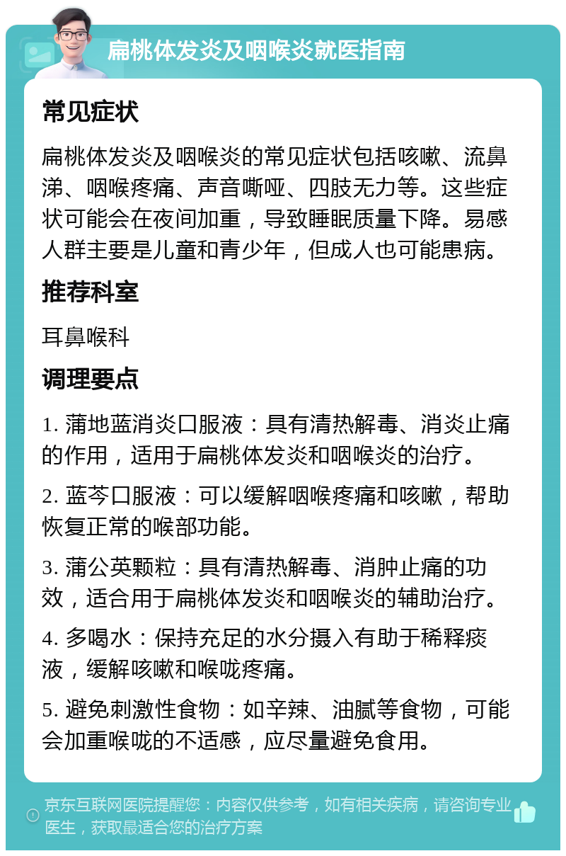 扁桃体发炎及咽喉炎就医指南 常见症状 扁桃体发炎及咽喉炎的常见症状包括咳嗽、流鼻涕、咽喉疼痛、声音嘶哑、四肢无力等。这些症状可能会在夜间加重，导致睡眠质量下降。易感人群主要是儿童和青少年，但成人也可能患病。 推荐科室 耳鼻喉科 调理要点 1. 蒲地蓝消炎口服液：具有清热解毒、消炎止痛的作用，适用于扁桃体发炎和咽喉炎的治疗。 2. 蓝芩口服液：可以缓解咽喉疼痛和咳嗽，帮助恢复正常的喉部功能。 3. 蒲公英颗粒：具有清热解毒、消肿止痛的功效，适合用于扁桃体发炎和咽喉炎的辅助治疗。 4. 多喝水：保持充足的水分摄入有助于稀释痰液，缓解咳嗽和喉咙疼痛。 5. 避免刺激性食物：如辛辣、油腻等食物，可能会加重喉咙的不适感，应尽量避免食用。