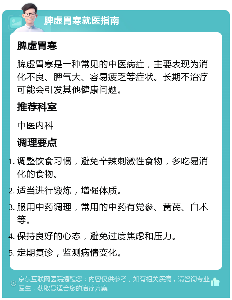 脾虚胃寒就医指南 脾虚胃寒 脾虚胃寒是一种常见的中医病症，主要表现为消化不良、脾气大、容易疲乏等症状。长期不治疗可能会引发其他健康问题。 推荐科室 中医内科 调理要点 调整饮食习惯，避免辛辣刺激性食物，多吃易消化的食物。 适当进行锻炼，增强体质。 服用中药调理，常用的中药有党参、黄芪、白术等。 保持良好的心态，避免过度焦虑和压力。 定期复诊，监测病情变化。