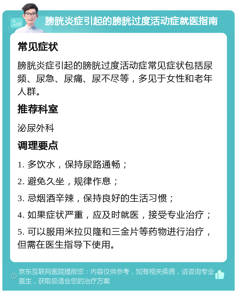 膀胱炎症引起的膀胱过度活动症就医指南 常见症状 膀胱炎症引起的膀胱过度活动症常见症状包括尿频、尿急、尿痛、尿不尽等，多见于女性和老年人群。 推荐科室 泌尿外科 调理要点 1. 多饮水，保持尿路通畅； 2. 避免久坐，规律作息； 3. 忌烟酒辛辣，保持良好的生活习惯； 4. 如果症状严重，应及时就医，接受专业治疗； 5. 可以服用米拉贝隆和三金片等药物进行治疗，但需在医生指导下使用。