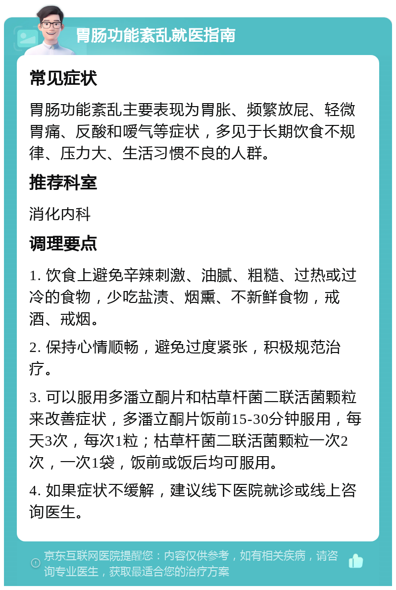 胃肠功能紊乱就医指南 常见症状 胃肠功能紊乱主要表现为胃胀、频繁放屁、轻微胃痛、反酸和嗳气等症状，多见于长期饮食不规律、压力大、生活习惯不良的人群。 推荐科室 消化内科 调理要点 1. 饮食上避免辛辣刺激、油腻、粗糙、过热或过冷的食物，少吃盐渍、烟熏、不新鲜食物，戒酒、戒烟。 2. 保持心情顺畅，避免过度紧张，积极规范治疗。 3. 可以服用多潘立酮片和枯草杆菌二联活菌颗粒来改善症状，多潘立酮片饭前15-30分钟服用，每天3次，每次1粒；枯草杆菌二联活菌颗粒一次2次，一次1袋，饭前或饭后均可服用。 4. 如果症状不缓解，建议线下医院就诊或线上咨询医生。