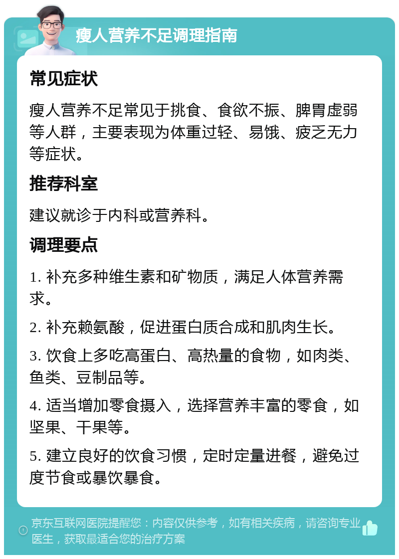 瘦人营养不足调理指南 常见症状 瘦人营养不足常见于挑食、食欲不振、脾胃虚弱等人群，主要表现为体重过轻、易饿、疲乏无力等症状。 推荐科室 建议就诊于内科或营养科。 调理要点 1. 补充多种维生素和矿物质，满足人体营养需求。 2. 补充赖氨酸，促进蛋白质合成和肌肉生长。 3. 饮食上多吃高蛋白、高热量的食物，如肉类、鱼类、豆制品等。 4. 适当增加零食摄入，选择营养丰富的零食，如坚果、干果等。 5. 建立良好的饮食习惯，定时定量进餐，避免过度节食或暴饮暴食。