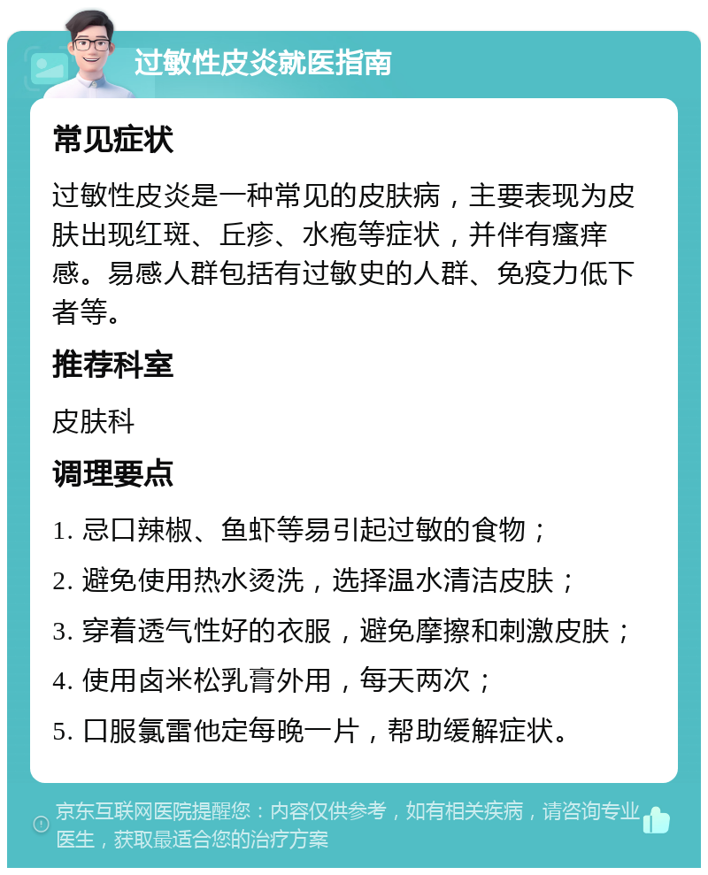 过敏性皮炎就医指南 常见症状 过敏性皮炎是一种常见的皮肤病，主要表现为皮肤出现红斑、丘疹、水疱等症状，并伴有瘙痒感。易感人群包括有过敏史的人群、免疫力低下者等。 推荐科室 皮肤科 调理要点 1. 忌口辣椒、鱼虾等易引起过敏的食物； 2. 避免使用热水烫洗，选择温水清洁皮肤； 3. 穿着透气性好的衣服，避免摩擦和刺激皮肤； 4. 使用卤米松乳膏外用，每天两次； 5. 口服氯雷他定每晚一片，帮助缓解症状。