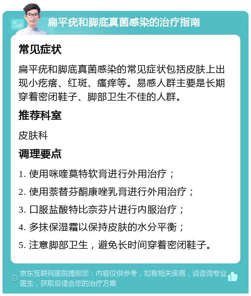 扁平疣和脚底真菌感染的治疗指南 常见症状 扁平疣和脚底真菌感染的常见症状包括皮肤上出现小疙瘩、红斑、瘙痒等。易感人群主要是长期穿着密闭鞋子、脚部卫生不佳的人群。 推荐科室 皮肤科 调理要点 1. 使用咪喹莫特软膏进行外用治疗； 2. 使用萘替芬酮康唑乳膏进行外用治疗； 3. 口服盐酸特比奈芬片进行内服治疗； 4. 多抹保湿霜以保持皮肤的水分平衡； 5. 注意脚部卫生，避免长时间穿着密闭鞋子。