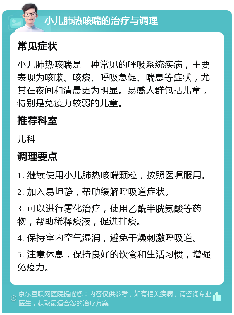 小儿肺热咳喘的治疗与调理 常见症状 小儿肺热咳喘是一种常见的呼吸系统疾病，主要表现为咳嗽、咳痰、呼吸急促、喘息等症状，尤其在夜间和清晨更为明显。易感人群包括儿童，特别是免疫力较弱的儿童。 推荐科室 儿科 调理要点 1. 继续使用小儿肺热咳喘颗粒，按照医嘱服用。 2. 加入易坦静，帮助缓解呼吸道症状。 3. 可以进行雾化治疗，使用乙酰半胱氨酸等药物，帮助稀释痰液，促进排痰。 4. 保持室内空气湿润，避免干燥刺激呼吸道。 5. 注意休息，保持良好的饮食和生活习惯，增强免疫力。