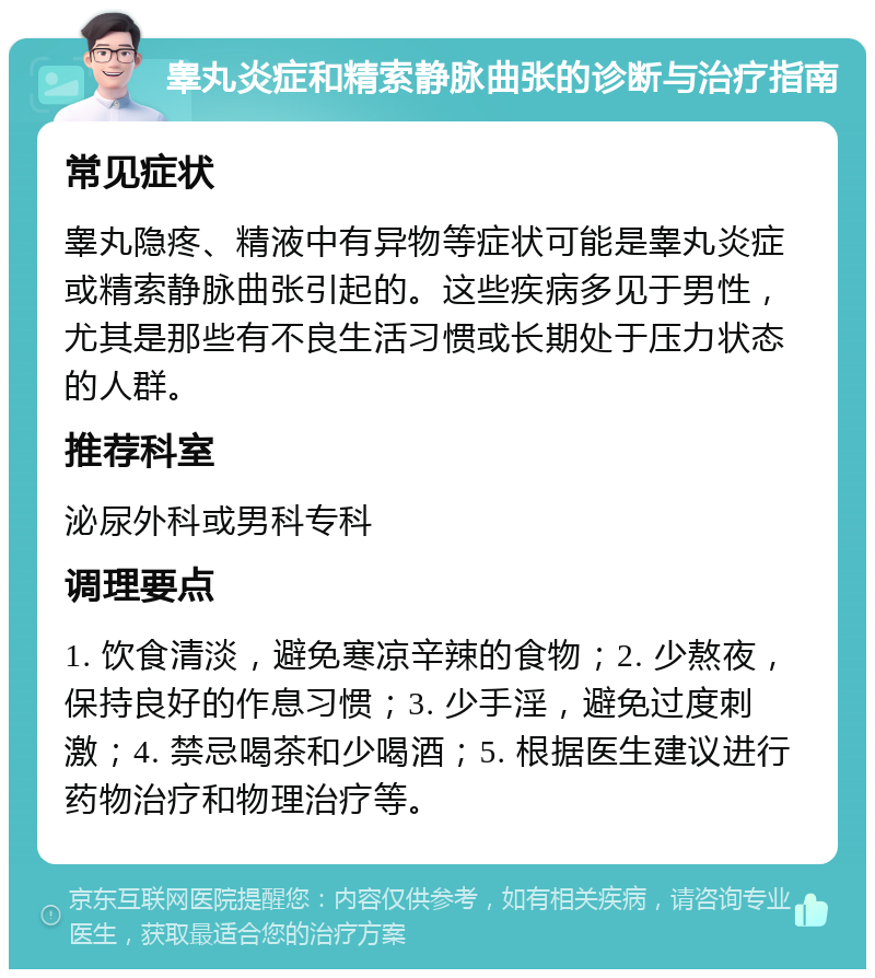 睾丸炎症和精索静脉曲张的诊断与治疗指南 常见症状 睾丸隐疼、精液中有异物等症状可能是睾丸炎症或精索静脉曲张引起的。这些疾病多见于男性，尤其是那些有不良生活习惯或长期处于压力状态的人群。 推荐科室 泌尿外科或男科专科 调理要点 1. 饮食清淡，避免寒凉辛辣的食物；2. 少熬夜，保持良好的作息习惯；3. 少手淫，避免过度刺激；4. 禁忌喝茶和少喝酒；5. 根据医生建议进行药物治疗和物理治疗等。