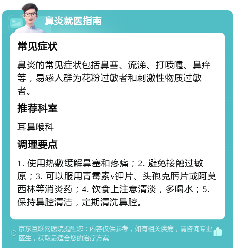 鼻炎就医指南 常见症状 鼻炎的常见症状包括鼻塞、流涕、打喷嚏、鼻痒等，易感人群为花粉过敏者和刺激性物质过敏者。 推荐科室 耳鼻喉科 调理要点 1. 使用热敷缓解鼻塞和疼痛；2. 避免接触过敏原；3. 可以服用青霉素v钾片、头孢克肟片或阿莫西林等消炎药；4. 饮食上注意清淡，多喝水；5. 保持鼻腔清洁，定期清洗鼻腔。