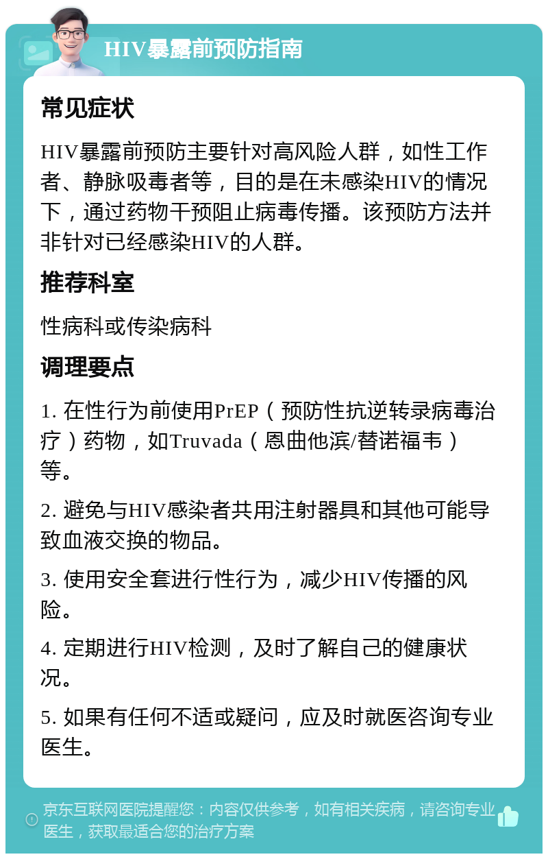 HIV暴露前预防指南 常见症状 HIV暴露前预防主要针对高风险人群，如性工作者、静脉吸毒者等，目的是在未感染HIV的情况下，通过药物干预阻止病毒传播。该预防方法并非针对已经感染HIV的人群。 推荐科室 性病科或传染病科 调理要点 1. 在性行为前使用PrEP（预防性抗逆转录病毒治疗）药物，如Truvada（恩曲他滨/替诺福韦）等。 2. 避免与HIV感染者共用注射器具和其他可能导致血液交换的物品。 3. 使用安全套进行性行为，减少HIV传播的风险。 4. 定期进行HIV检测，及时了解自己的健康状况。 5. 如果有任何不适或疑问，应及时就医咨询专业医生。