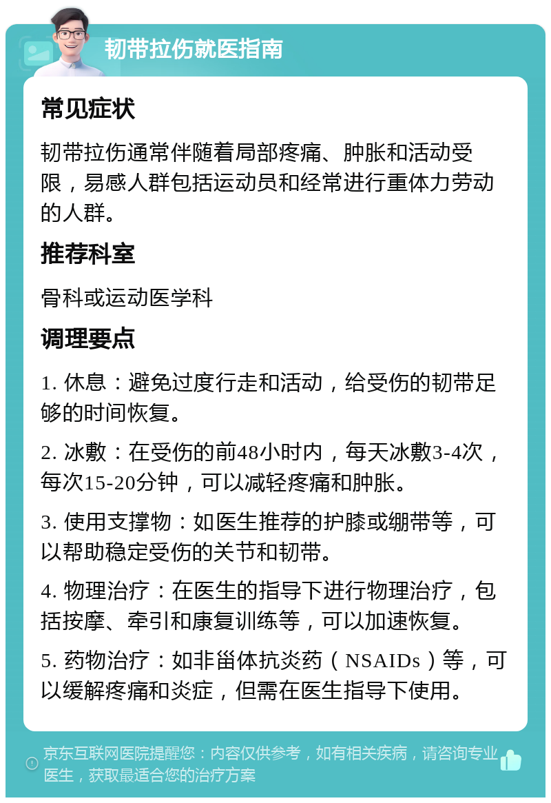 韧带拉伤就医指南 常见症状 韧带拉伤通常伴随着局部疼痛、肿胀和活动受限，易感人群包括运动员和经常进行重体力劳动的人群。 推荐科室 骨科或运动医学科 调理要点 1. 休息：避免过度行走和活动，给受伤的韧带足够的时间恢复。 2. 冰敷：在受伤的前48小时内，每天冰敷3-4次，每次15-20分钟，可以减轻疼痛和肿胀。 3. 使用支撑物：如医生推荐的护膝或绷带等，可以帮助稳定受伤的关节和韧带。 4. 物理治疗：在医生的指导下进行物理治疗，包括按摩、牵引和康复训练等，可以加速恢复。 5. 药物治疗：如非甾体抗炎药（NSAIDs）等，可以缓解疼痛和炎症，但需在医生指导下使用。