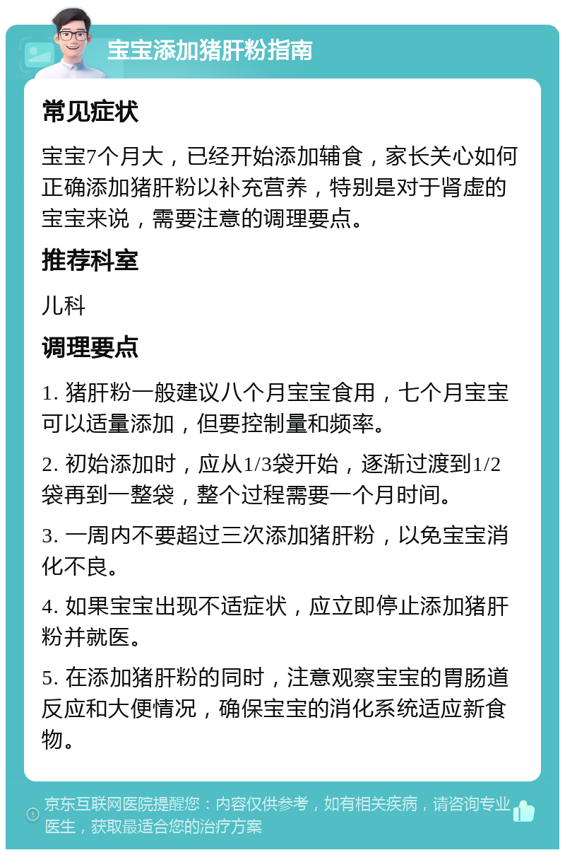 宝宝添加猪肝粉指南 常见症状 宝宝7个月大，已经开始添加辅食，家长关心如何正确添加猪肝粉以补充营养，特别是对于肾虚的宝宝来说，需要注意的调理要点。 推荐科室 儿科 调理要点 1. 猪肝粉一般建议八个月宝宝食用，七个月宝宝可以适量添加，但要控制量和频率。 2. 初始添加时，应从1/3袋开始，逐渐过渡到1/2袋再到一整袋，整个过程需要一个月时间。 3. 一周内不要超过三次添加猪肝粉，以免宝宝消化不良。 4. 如果宝宝出现不适症状，应立即停止添加猪肝粉并就医。 5. 在添加猪肝粉的同时，注意观察宝宝的胃肠道反应和大便情况，确保宝宝的消化系统适应新食物。