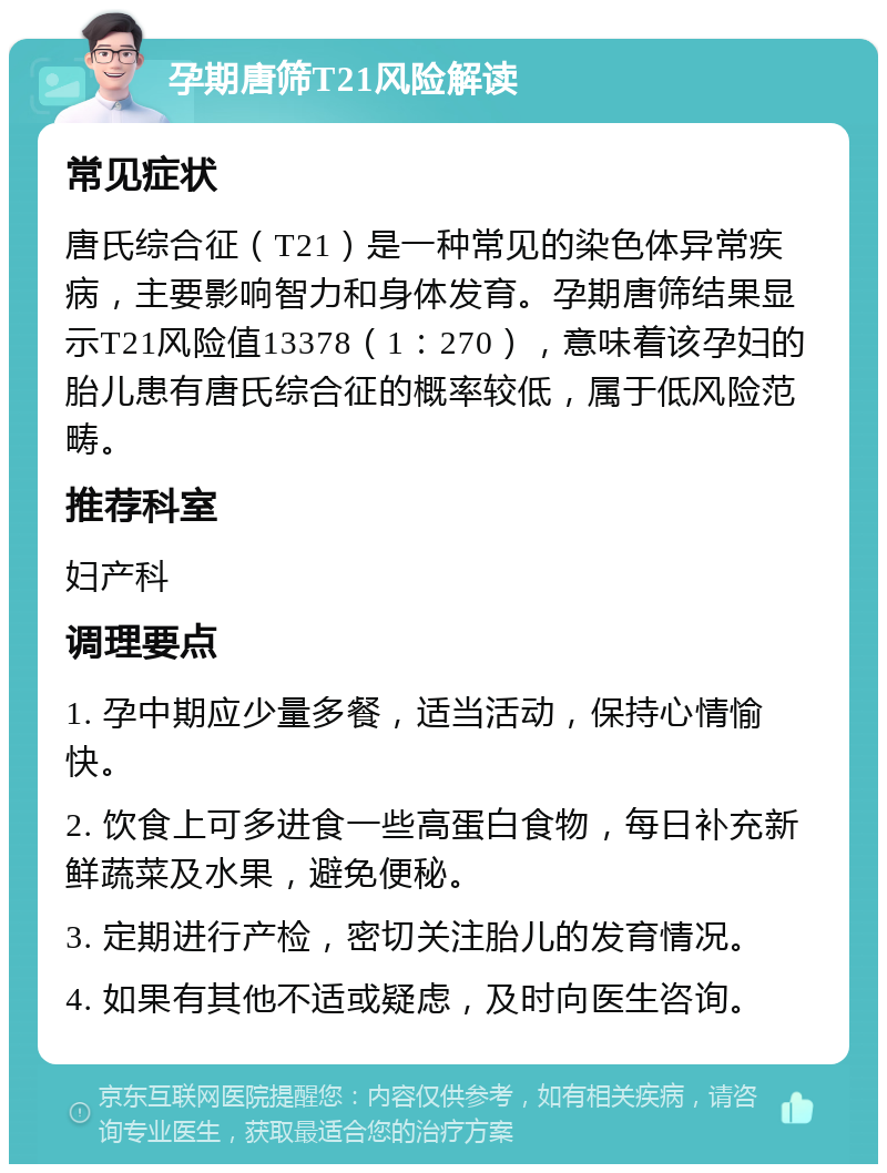 孕期唐筛T21风险解读 常见症状 唐氏综合征（T21）是一种常见的染色体异常疾病，主要影响智力和身体发育。孕期唐筛结果显示T21风险值13378（1：270），意味着该孕妇的胎儿患有唐氏综合征的概率较低，属于低风险范畴。 推荐科室 妇产科 调理要点 1. 孕中期应少量多餐，适当活动，保持心情愉快。 2. 饮食上可多进食一些高蛋白食物，每日补充新鲜蔬菜及水果，避免便秘。 3. 定期进行产检，密切关注胎儿的发育情况。 4. 如果有其他不适或疑虑，及时向医生咨询。