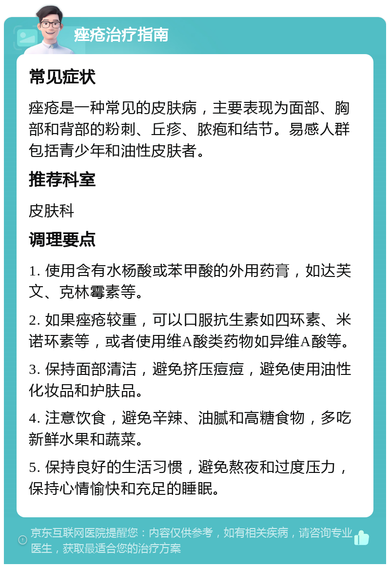 痤疮治疗指南 常见症状 痤疮是一种常见的皮肤病，主要表现为面部、胸部和背部的粉刺、丘疹、脓疱和结节。易感人群包括青少年和油性皮肤者。 推荐科室 皮肤科 调理要点 1. 使用含有水杨酸或苯甲酸的外用药膏，如达芙文、克林霉素等。 2. 如果痤疮较重，可以口服抗生素如四环素、米诺环素等，或者使用维A酸类药物如异维A酸等。 3. 保持面部清洁，避免挤压痘痘，避免使用油性化妆品和护肤品。 4. 注意饮食，避免辛辣、油腻和高糖食物，多吃新鲜水果和蔬菜。 5. 保持良好的生活习惯，避免熬夜和过度压力，保持心情愉快和充足的睡眠。