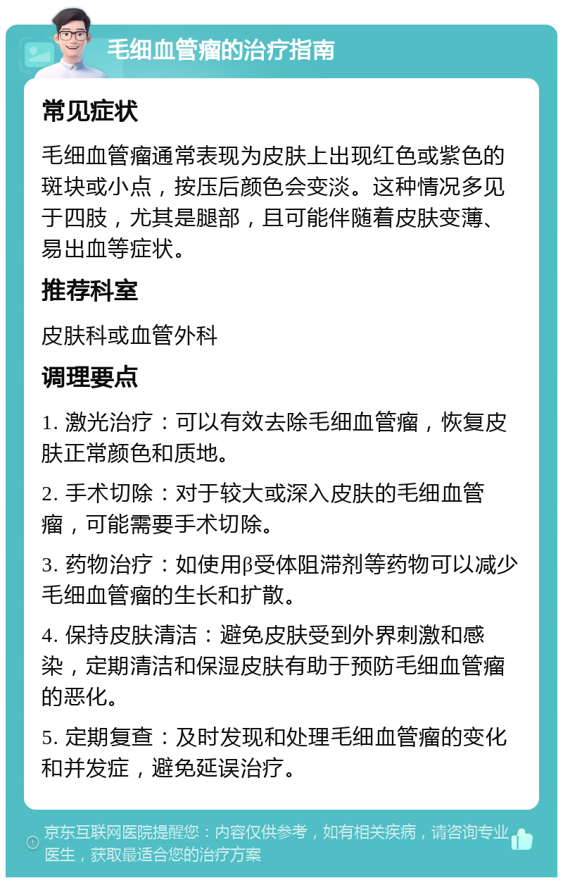 毛细血管瘤的治疗指南 常见症状 毛细血管瘤通常表现为皮肤上出现红色或紫色的斑块或小点，按压后颜色会变淡。这种情况多见于四肢，尤其是腿部，且可能伴随着皮肤变薄、易出血等症状。 推荐科室 皮肤科或血管外科 调理要点 1. 激光治疗：可以有效去除毛细血管瘤，恢复皮肤正常颜色和质地。 2. 手术切除：对于较大或深入皮肤的毛细血管瘤，可能需要手术切除。 3. 药物治疗：如使用β受体阻滞剂等药物可以减少毛细血管瘤的生长和扩散。 4. 保持皮肤清洁：避免皮肤受到外界刺激和感染，定期清洁和保湿皮肤有助于预防毛细血管瘤的恶化。 5. 定期复查：及时发现和处理毛细血管瘤的变化和并发症，避免延误治疗。