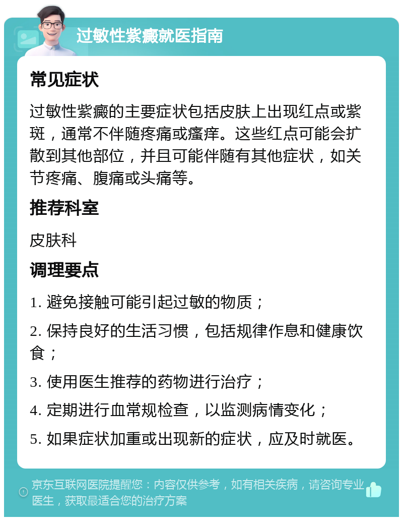 过敏性紫癜就医指南 常见症状 过敏性紫癜的主要症状包括皮肤上出现红点或紫斑，通常不伴随疼痛或瘙痒。这些红点可能会扩散到其他部位，并且可能伴随有其他症状，如关节疼痛、腹痛或头痛等。 推荐科室 皮肤科 调理要点 1. 避免接触可能引起过敏的物质； 2. 保持良好的生活习惯，包括规律作息和健康饮食； 3. 使用医生推荐的药物进行治疗； 4. 定期进行血常规检查，以监测病情变化； 5. 如果症状加重或出现新的症状，应及时就医。