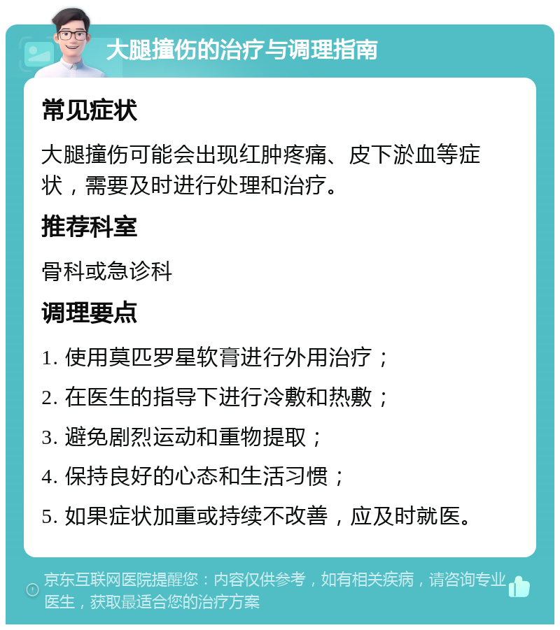 大腿撞伤的治疗与调理指南 常见症状 大腿撞伤可能会出现红肿疼痛、皮下淤血等症状，需要及时进行处理和治疗。 推荐科室 骨科或急诊科 调理要点 1. 使用莫匹罗星软膏进行外用治疗； 2. 在医生的指导下进行冷敷和热敷； 3. 避免剧烈运动和重物提取； 4. 保持良好的心态和生活习惯； 5. 如果症状加重或持续不改善，应及时就医。