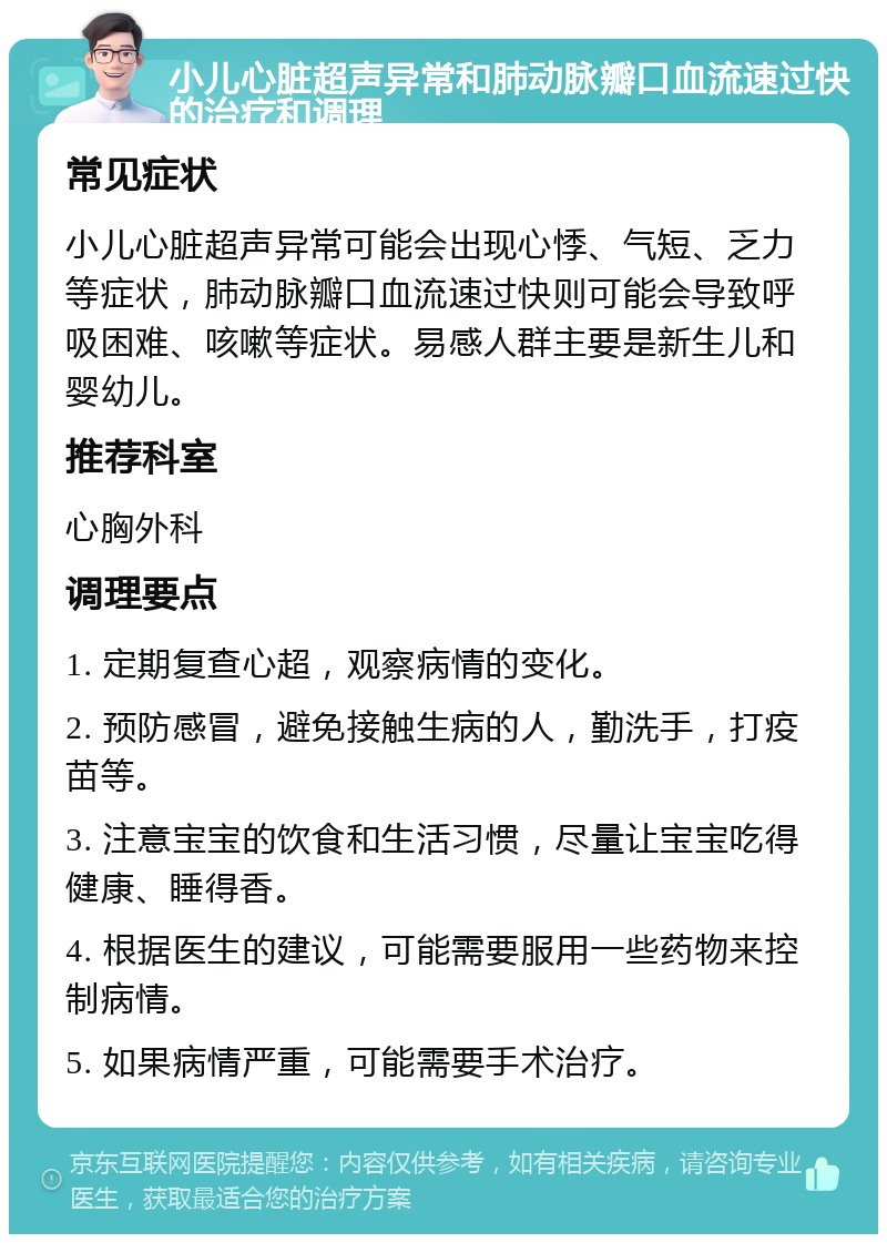 小儿心脏超声异常和肺动脉瓣口血流速过快的治疗和调理 常见症状 小儿心脏超声异常可能会出现心悸、气短、乏力等症状，肺动脉瓣口血流速过快则可能会导致呼吸困难、咳嗽等症状。易感人群主要是新生儿和婴幼儿。 推荐科室 心胸外科 调理要点 1. 定期复查心超，观察病情的变化。 2. 预防感冒，避免接触生病的人，勤洗手，打疫苗等。 3. 注意宝宝的饮食和生活习惯，尽量让宝宝吃得健康、睡得香。 4. 根据医生的建议，可能需要服用一些药物来控制病情。 5. 如果病情严重，可能需要手术治疗。