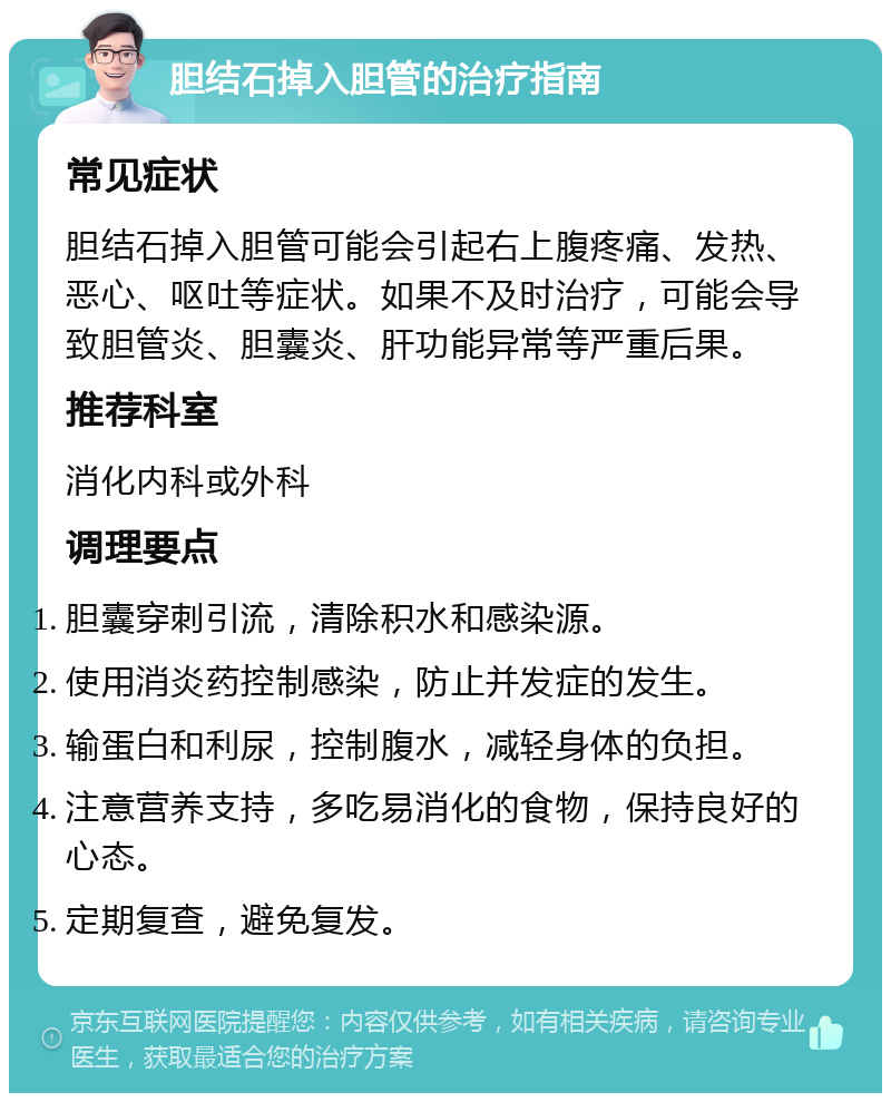 胆结石掉入胆管的治疗指南 常见症状 胆结石掉入胆管可能会引起右上腹疼痛、发热、恶心、呕吐等症状。如果不及时治疗，可能会导致胆管炎、胆囊炎、肝功能异常等严重后果。 推荐科室 消化内科或外科 调理要点 胆囊穿刺引流，清除积水和感染源。 使用消炎药控制感染，防止并发症的发生。 输蛋白和利尿，控制腹水，减轻身体的负担。 注意营养支持，多吃易消化的食物，保持良好的心态。 定期复查，避免复发。