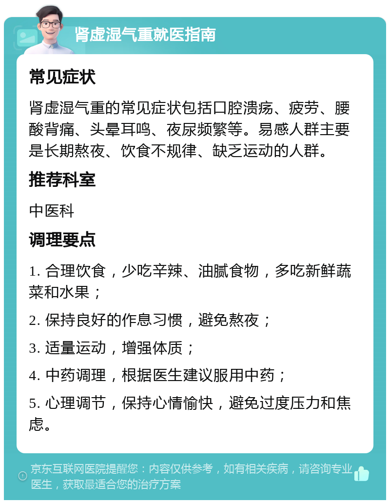 肾虚湿气重就医指南 常见症状 肾虚湿气重的常见症状包括口腔溃疡、疲劳、腰酸背痛、头晕耳鸣、夜尿频繁等。易感人群主要是长期熬夜、饮食不规律、缺乏运动的人群。 推荐科室 中医科 调理要点 1. 合理饮食，少吃辛辣、油腻食物，多吃新鲜蔬菜和水果； 2. 保持良好的作息习惯，避免熬夜； 3. 适量运动，增强体质； 4. 中药调理，根据医生建议服用中药； 5. 心理调节，保持心情愉快，避免过度压力和焦虑。