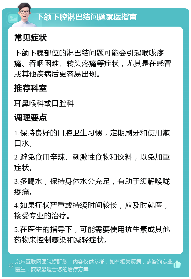 下颌下腔淋巴结问题就医指南 常见症状 下颌下腺部位的淋巴结问题可能会引起喉咙疼痛、吞咽困难、转头疼痛等症状，尤其是在感冒或其他疾病后更容易出现。 推荐科室 耳鼻喉科或口腔科 调理要点 1.保持良好的口腔卫生习惯，定期刷牙和使用漱口水。 2.避免食用辛辣、刺激性食物和饮料，以免加重症状。 3.多喝水，保持身体水分充足，有助于缓解喉咙疼痛。 4.如果症状严重或持续时间较长，应及时就医，接受专业的治疗。 5.在医生的指导下，可能需要使用抗生素或其他药物来控制感染和减轻症状。