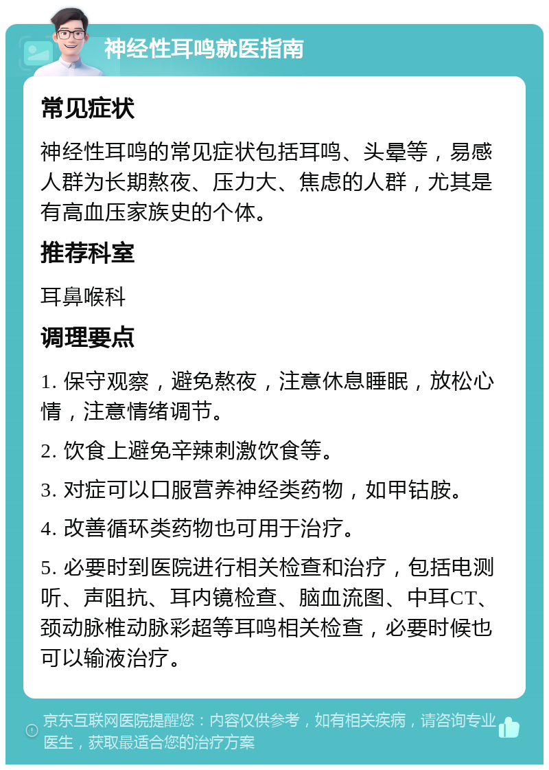 神经性耳鸣就医指南 常见症状 神经性耳鸣的常见症状包括耳鸣、头晕等，易感人群为长期熬夜、压力大、焦虑的人群，尤其是有高血压家族史的个体。 推荐科室 耳鼻喉科 调理要点 1. 保守观察，避免熬夜，注意休息睡眠，放松心情，注意情绪调节。 2. 饮食上避免辛辣刺激饮食等。 3. 对症可以口服营养神经类药物，如甲钴胺。 4. 改善循环类药物也可用于治疗。 5. 必要时到医院进行相关检查和治疗，包括电测听、声阻抗、耳内镜检查、脑血流图、中耳CT、颈动脉椎动脉彩超等耳鸣相关检查，必要时候也可以输液治疗。