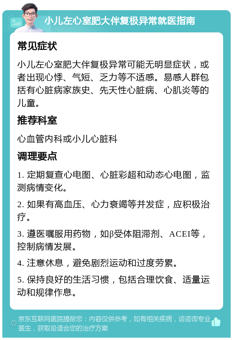 小儿左心室肥大伴复极异常就医指南 常见症状 小儿左心室肥大伴复极异常可能无明显症状，或者出现心悸、气短、乏力等不适感。易感人群包括有心脏病家族史、先天性心脏病、心肌炎等的儿童。 推荐科室 心血管内科或小儿心脏科 调理要点 1. 定期复查心电图、心脏彩超和动态心电图，监测病情变化。 2. 如果有高血压、心力衰竭等并发症，应积极治疗。 3. 遵医嘱服用药物，如β受体阻滞剂、ACEI等，控制病情发展。 4. 注意休息，避免剧烈运动和过度劳累。 5. 保持良好的生活习惯，包括合理饮食、适量运动和规律作息。