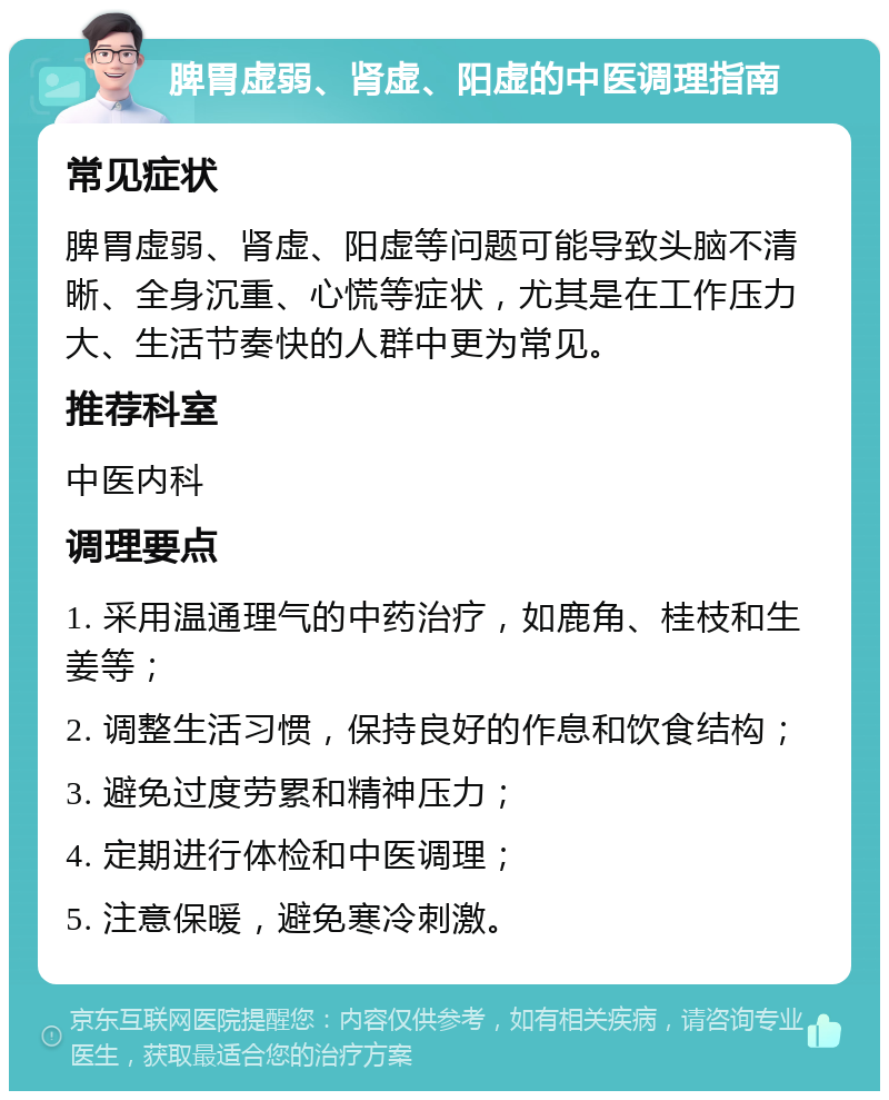 脾胃虚弱、肾虚、阳虚的中医调理指南 常见症状 脾胃虚弱、肾虚、阳虚等问题可能导致头脑不清晰、全身沉重、心慌等症状，尤其是在工作压力大、生活节奏快的人群中更为常见。 推荐科室 中医内科 调理要点 1. 采用温通理气的中药治疗，如鹿角、桂枝和生姜等； 2. 调整生活习惯，保持良好的作息和饮食结构； 3. 避免过度劳累和精神压力； 4. 定期进行体检和中医调理； 5. 注意保暖，避免寒冷刺激。