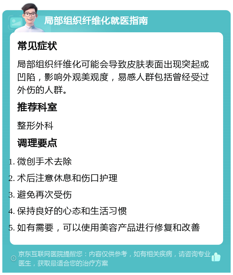 局部组织纤维化就医指南 常见症状 局部组织纤维化可能会导致皮肤表面出现突起或凹陷，影响外观美观度，易感人群包括曾经受过外伤的人群。 推荐科室 整形外科 调理要点 微创手术去除 术后注意休息和伤口护理 避免再次受伤 保持良好的心态和生活习惯 如有需要，可以使用美容产品进行修复和改善