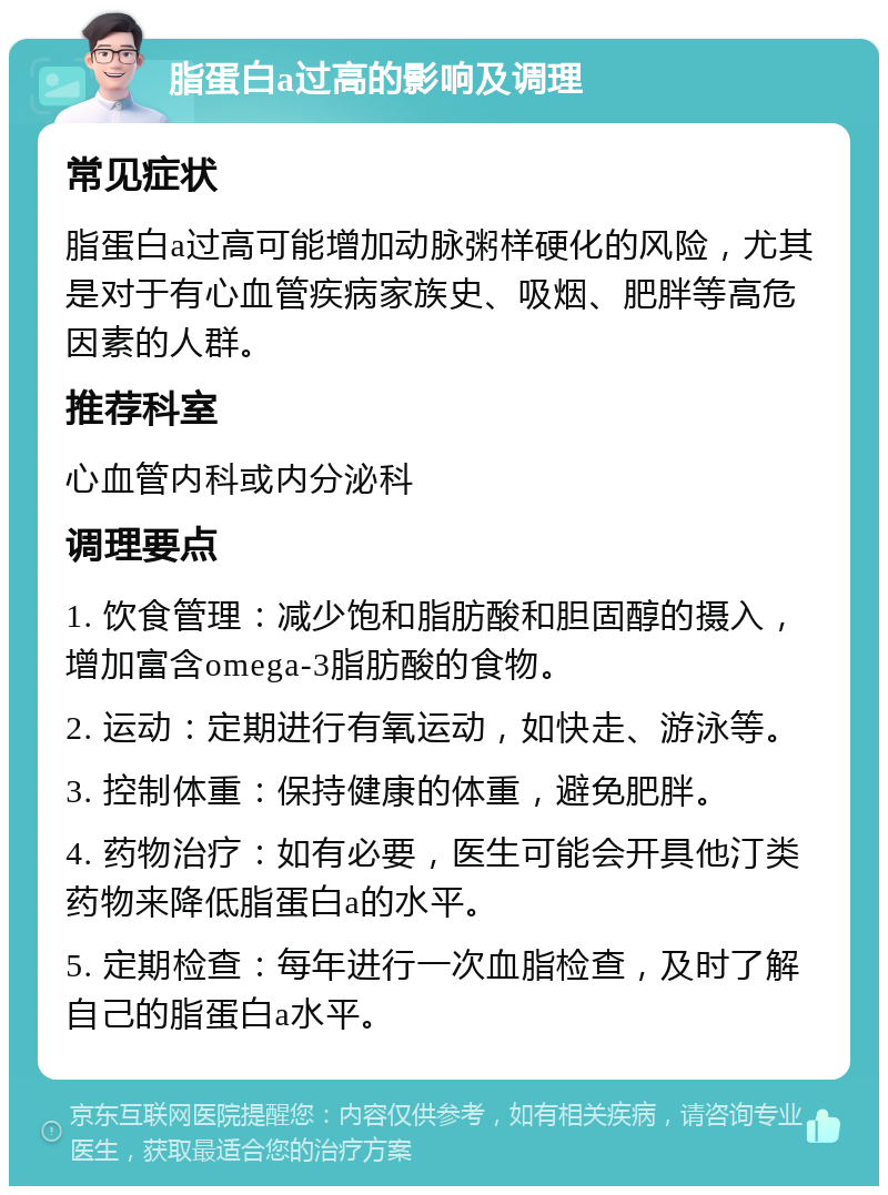 脂蛋白a过高的影响及调理 常见症状 脂蛋白a过高可能增加动脉粥样硬化的风险，尤其是对于有心血管疾病家族史、吸烟、肥胖等高危因素的人群。 推荐科室 心血管内科或内分泌科 调理要点 1. 饮食管理：减少饱和脂肪酸和胆固醇的摄入，增加富含omega-3脂肪酸的食物。 2. 运动：定期进行有氧运动，如快走、游泳等。 3. 控制体重：保持健康的体重，避免肥胖。 4. 药物治疗：如有必要，医生可能会开具他汀类药物来降低脂蛋白a的水平。 5. 定期检查：每年进行一次血脂检查，及时了解自己的脂蛋白a水平。