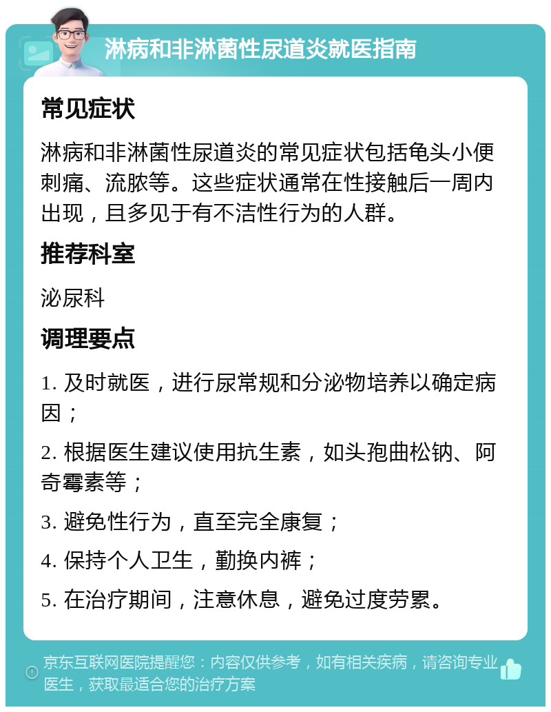 淋病和非淋菌性尿道炎就医指南 常见症状 淋病和非淋菌性尿道炎的常见症状包括龟头小便刺痛、流脓等。这些症状通常在性接触后一周内出现，且多见于有不洁性行为的人群。 推荐科室 泌尿科 调理要点 1. 及时就医，进行尿常规和分泌物培养以确定病因； 2. 根据医生建议使用抗生素，如头孢曲松钠、阿奇霉素等； 3. 避免性行为，直至完全康复； 4. 保持个人卫生，勤换内裤； 5. 在治疗期间，注意休息，避免过度劳累。