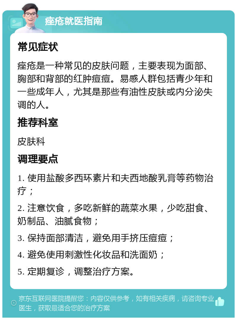 痤疮就医指南 常见症状 痤疮是一种常见的皮肤问题，主要表现为面部、胸部和背部的红肿痘痘。易感人群包括青少年和一些成年人，尤其是那些有油性皮肤或内分泌失调的人。 推荐科室 皮肤科 调理要点 1. 使用盐酸多西环素片和夫西地酸乳膏等药物治疗； 2. 注意饮食，多吃新鲜的蔬菜水果，少吃甜食、奶制品、油腻食物； 3. 保持面部清洁，避免用手挤压痘痘； 4. 避免使用刺激性化妆品和洗面奶； 5. 定期复诊，调整治疗方案。