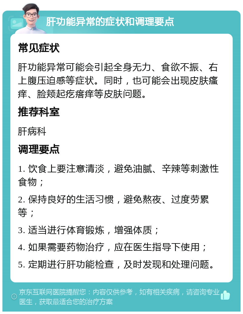 肝功能异常的症状和调理要点 常见症状 肝功能异常可能会引起全身无力、食欲不振、右上腹压迫感等症状。同时，也可能会出现皮肤瘙痒、脸颊起疙瘩痒等皮肤问题。 推荐科室 肝病科 调理要点 1. 饮食上要注意清淡，避免油腻、辛辣等刺激性食物； 2. 保持良好的生活习惯，避免熬夜、过度劳累等； 3. 适当进行体育锻炼，增强体质； 4. 如果需要药物治疗，应在医生指导下使用； 5. 定期进行肝功能检查，及时发现和处理问题。