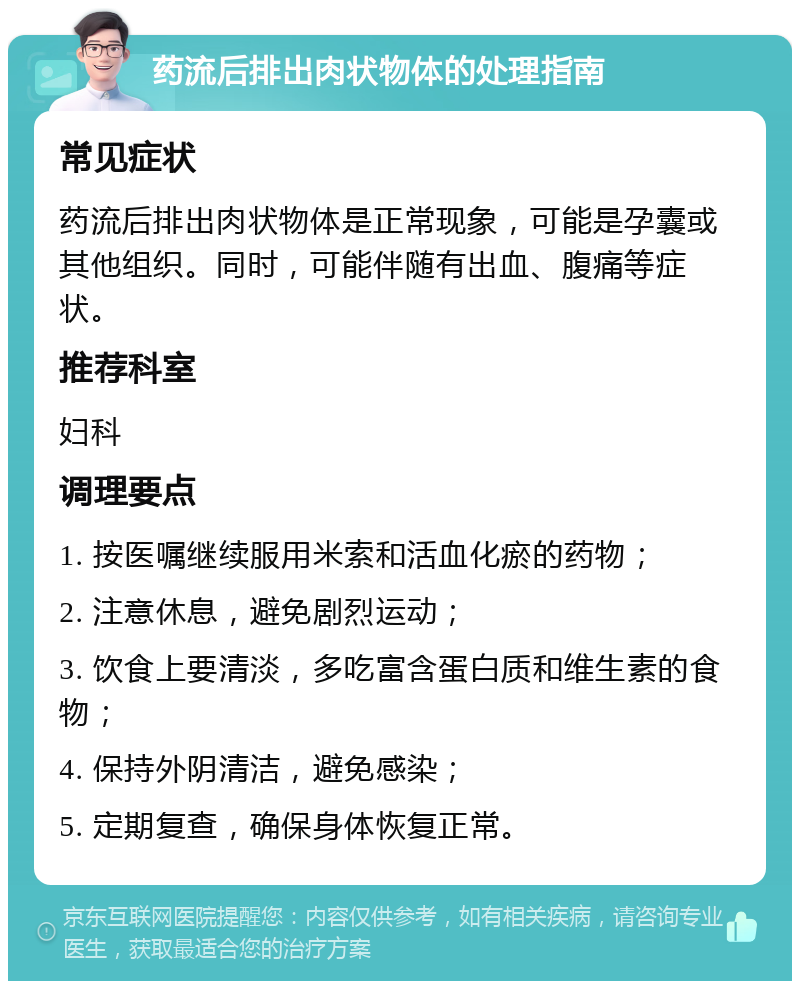 药流后排出肉状物体的处理指南 常见症状 药流后排出肉状物体是正常现象，可能是孕囊或其他组织。同时，可能伴随有出血、腹痛等症状。 推荐科室 妇科 调理要点 1. 按医嘱继续服用米索和活血化瘀的药物； 2. 注意休息，避免剧烈运动； 3. 饮食上要清淡，多吃富含蛋白质和维生素的食物； 4. 保持外阴清洁，避免感染； 5. 定期复查，确保身体恢复正常。