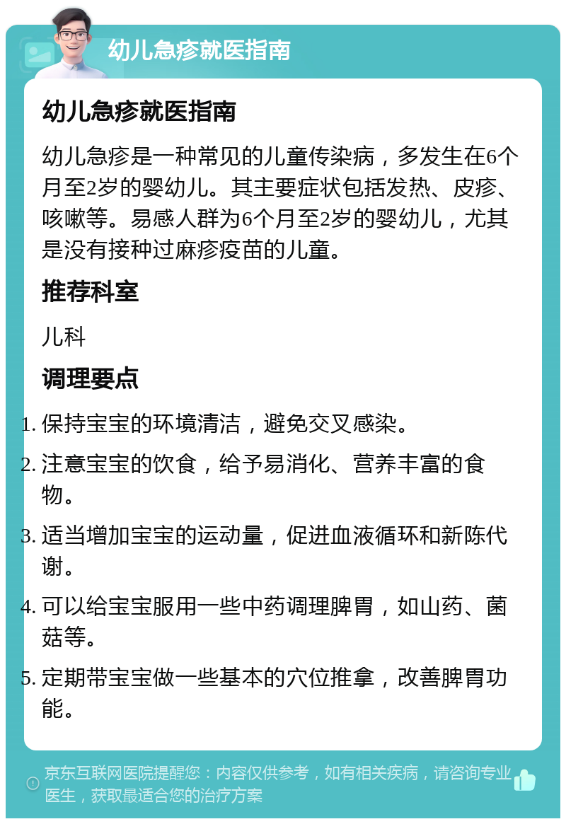 幼儿急疹就医指南 幼儿急疹就医指南 幼儿急疹是一种常见的儿童传染病，多发生在6个月至2岁的婴幼儿。其主要症状包括发热、皮疹、咳嗽等。易感人群为6个月至2岁的婴幼儿，尤其是没有接种过麻疹疫苗的儿童。 推荐科室 儿科 调理要点 保持宝宝的环境清洁，避免交叉感染。 注意宝宝的饮食，给予易消化、营养丰富的食物。 适当增加宝宝的运动量，促进血液循环和新陈代谢。 可以给宝宝服用一些中药调理脾胃，如山药、菌菇等。 定期带宝宝做一些基本的穴位推拿，改善脾胃功能。