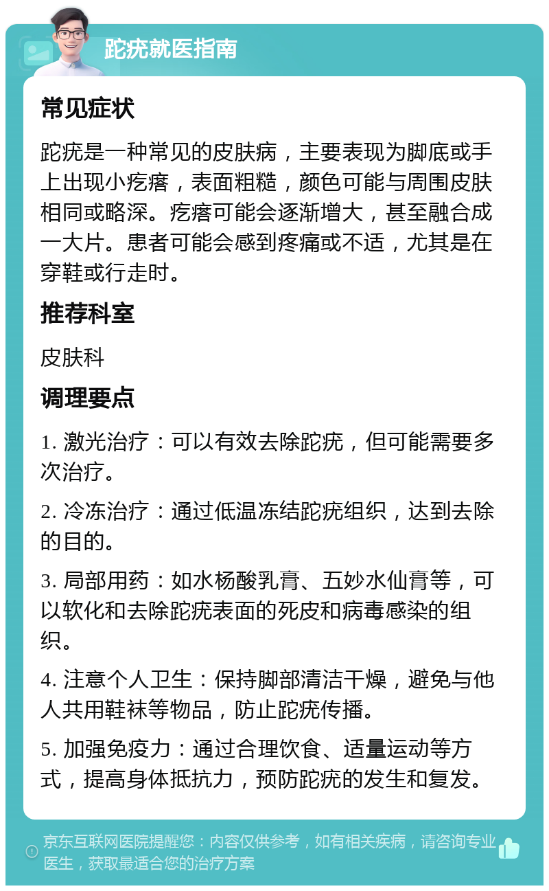 跎疣就医指南 常见症状 跎疣是一种常见的皮肤病，主要表现为脚底或手上出现小疙瘩，表面粗糙，颜色可能与周围皮肤相同或略深。疙瘩可能会逐渐增大，甚至融合成一大片。患者可能会感到疼痛或不适，尤其是在穿鞋或行走时。 推荐科室 皮肤科 调理要点 1. 激光治疗：可以有效去除跎疣，但可能需要多次治疗。 2. 冷冻治疗：通过低温冻结跎疣组织，达到去除的目的。 3. 局部用药：如水杨酸乳膏、五妙水仙膏等，可以软化和去除跎疣表面的死皮和病毒感染的组织。 4. 注意个人卫生：保持脚部清洁干燥，避免与他人共用鞋袜等物品，防止跎疣传播。 5. 加强免疫力：通过合理饮食、适量运动等方式，提高身体抵抗力，预防跎疣的发生和复发。