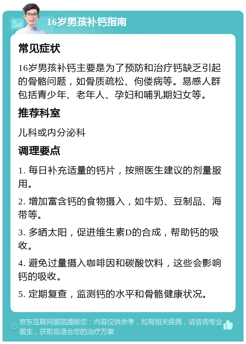 16岁男孩补钙指南 常见症状 16岁男孩补钙主要是为了预防和治疗钙缺乏引起的骨骼问题，如骨质疏松、佝偻病等。易感人群包括青少年、老年人、孕妇和哺乳期妇女等。 推荐科室 儿科或内分泌科 调理要点 1. 每日补充适量的钙片，按照医生建议的剂量服用。 2. 增加富含钙的食物摄入，如牛奶、豆制品、海带等。 3. 多晒太阳，促进维生素D的合成，帮助钙的吸收。 4. 避免过量摄入咖啡因和碳酸饮料，这些会影响钙的吸收。 5. 定期复查，监测钙的水平和骨骼健康状况。