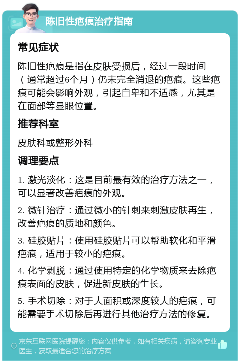 陈旧性疤痕治疗指南 常见症状 陈旧性疤痕是指在皮肤受损后，经过一段时间（通常超过6个月）仍未完全消退的疤痕。这些疤痕可能会影响外观，引起自卑和不适感，尤其是在面部等显眼位置。 推荐科室 皮肤科或整形外科 调理要点 1. 激光淡化：这是目前最有效的治疗方法之一，可以显著改善疤痕的外观。 2. 微针治疗：通过微小的针刺来刺激皮肤再生，改善疤痕的质地和颜色。 3. 硅胶贴片：使用硅胶贴片可以帮助软化和平滑疤痕，适用于较小的疤痕。 4. 化学剥脱：通过使用特定的化学物质来去除疤痕表面的皮肤，促进新皮肤的生长。 5. 手术切除：对于大面积或深度较大的疤痕，可能需要手术切除后再进行其他治疗方法的修复。